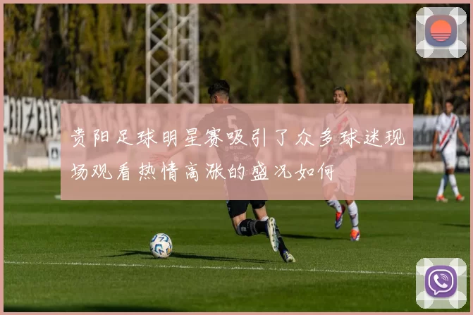 贵阳足球明星赛吸引了众多球迷现场观看热情高涨的盛况如何