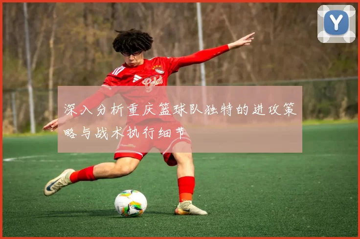 深入分析重庆篮球队独特的进攻策略与战术执行细节