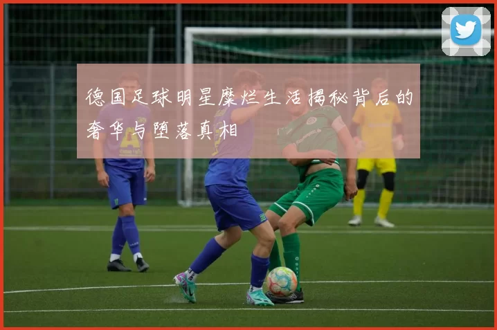 德国足球明星糜烂生活揭秘背后的奢华与堕落真相