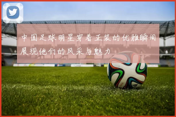 中国足球明星穿着正装的优雅瞬间展现他们的风采与魅力