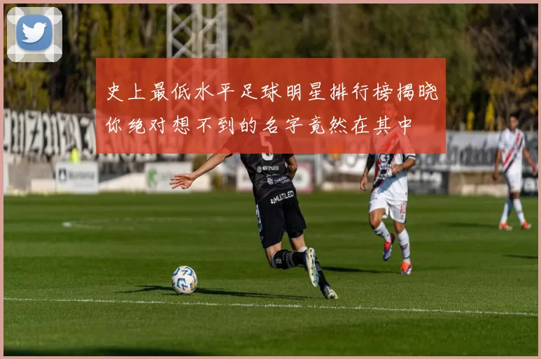 史上最低水平足球明星排行榜揭晓你绝对想不到的名字竟然在其中