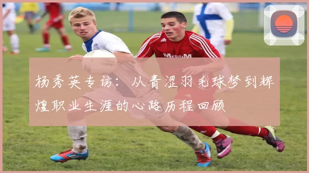 杨秀英专访：从青涩羽毛球梦到辉煌职业生涯的心路历程回顾