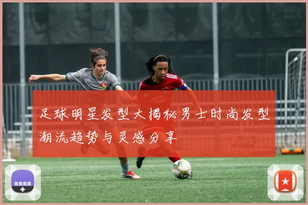 足球明星发型大揭秘男士时尚发型潮流趋势与灵感分享
