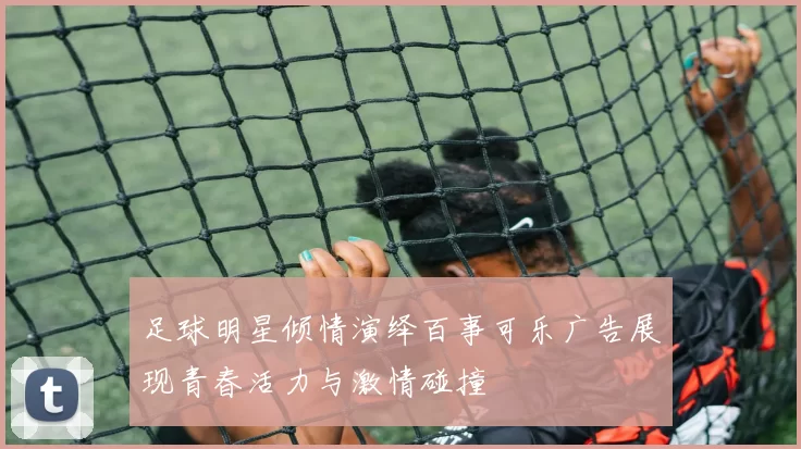 足球明星倾情演绎百事可乐广告展现青春活力与激情碰撞