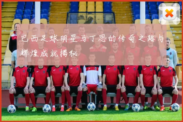 巴西足球明星马丁思的传奇之路与辉煌成就揭秘