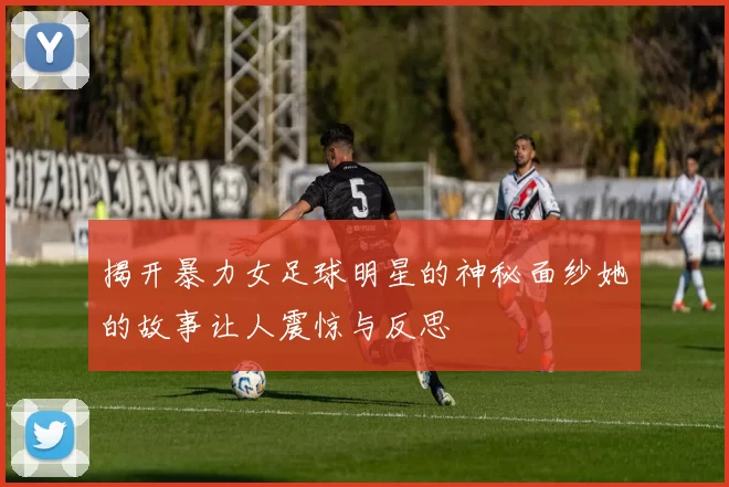 揭开暴力女足球明星的神秘面纱她的故事让人震惊与反思