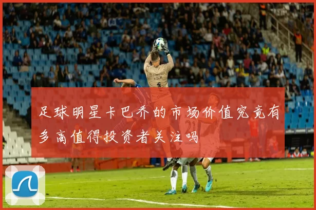 足球明星卡巴乔的市场价值究竟有多高值得投资者关注吗