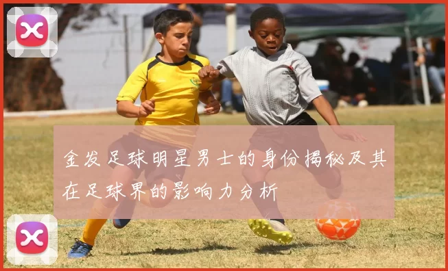 金发足球明星男士的身份揭秘及其在足球界的影响力分析