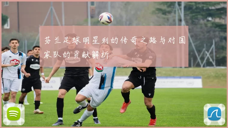 芬兰足球明星利的传奇之路与对国家队的贡献解析