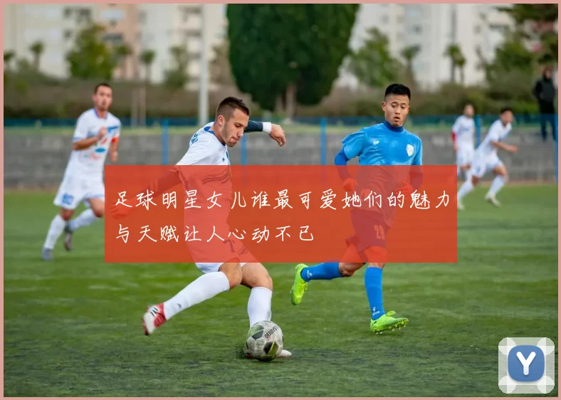 足球明星女儿谁最可爱她们的魅力与天赋让人心动不已