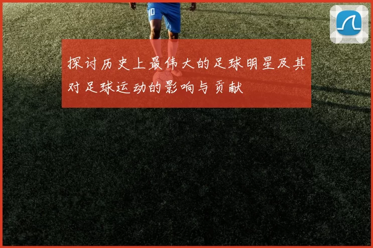 探讨历史上最伟大的足球明星及其对足球运动的影响与贡献