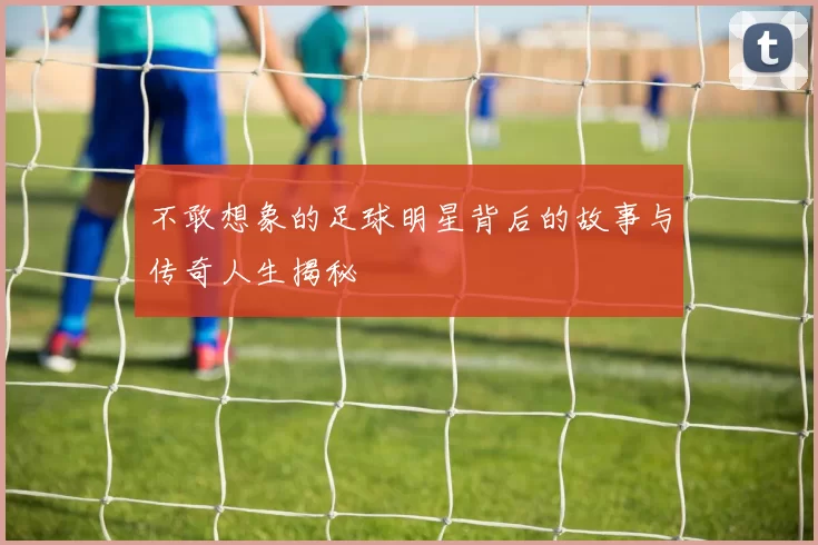 不敢想象的足球明星背后的故事与传奇人生揭秘