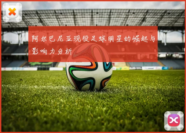 阿尔巴尼亚现役足球明星的崛起与影响力分析