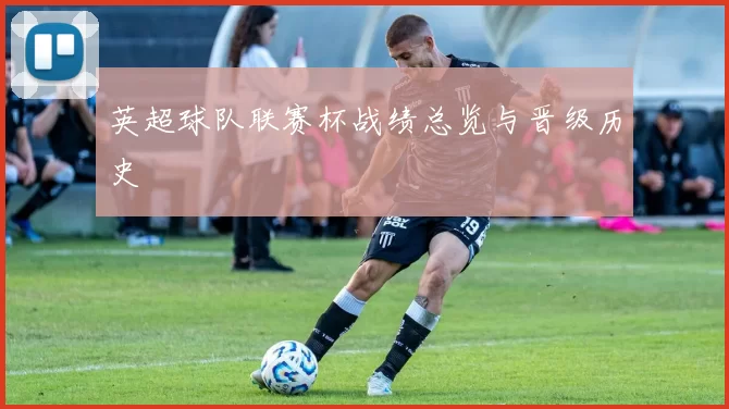 英超球队联赛杯战绩总览与晋级历史