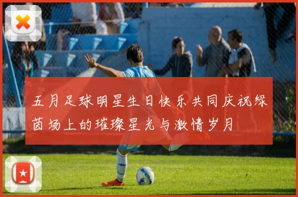五月足球明星生日快乐共同庆祝绿茵场上的璀璨星光与激情岁月