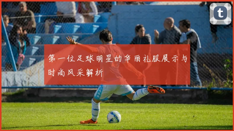 第一位足球明星的华丽礼服展示与时尚风采解析