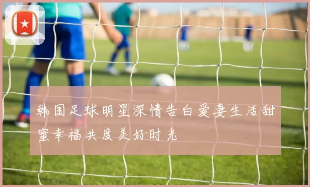 韩国足球明星深情告白爱妻生活甜蜜幸福共度美好时光