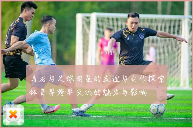 马龙与足球明星的友谊与合作探索体育界跨界交流的魅力与影响