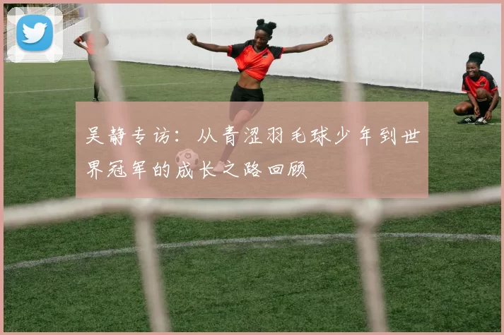 吴静专访：从青涩羽毛球少年到世界冠军的成长之路回顾