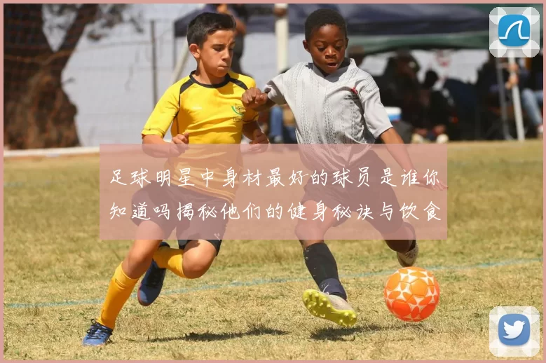 足球明星中身材最好的球员是谁你知道吗揭秘他们的健身秘诀与饮食习惯