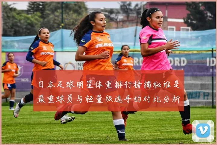 日本足球明星体重排行榜揭秘谁是最重球员与轻量级选手的对比分析