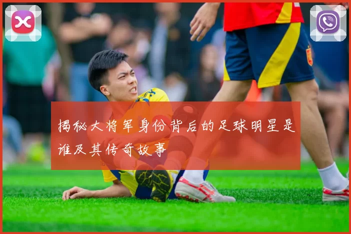 揭秘大将军身份背后的足球明星是谁及其传奇故事
