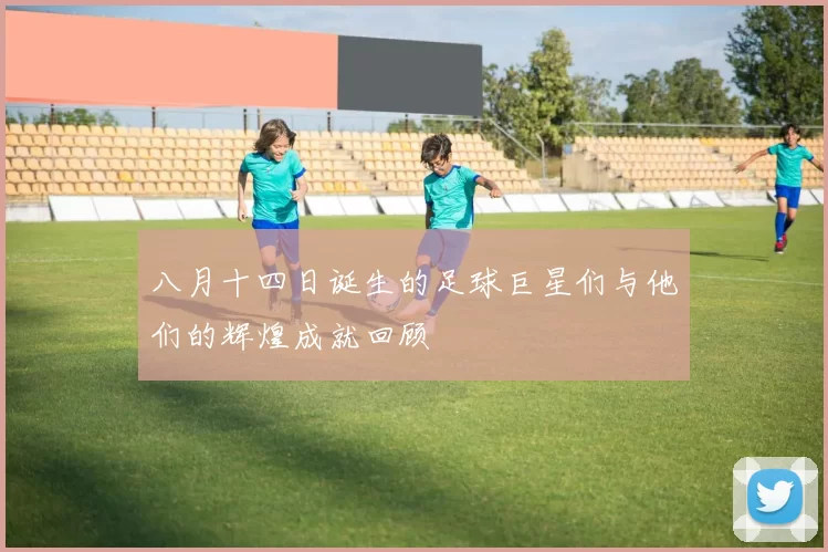 八月十四日诞生的足球巨星们与他们的辉煌成就回顾