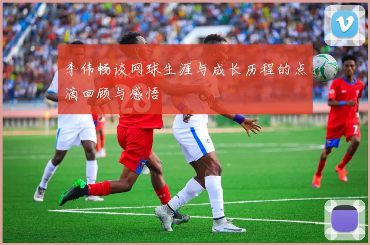 李伟畅谈网球生涯与成长历程的点滴回顾与感悟