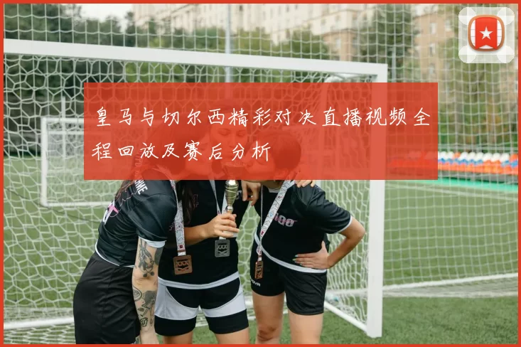 皇马与切尔西精彩对决直播视频全程回放及赛后分析