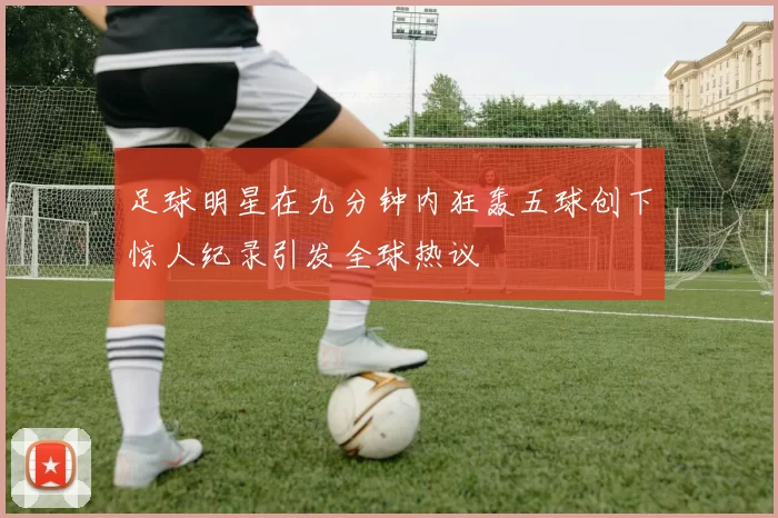 足球明星在九分钟内狂轰五球创下惊人纪录引发全球热议
