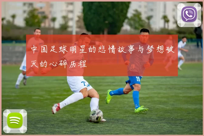 中国足球明星的悲情故事与梦想破灭的心碎历程