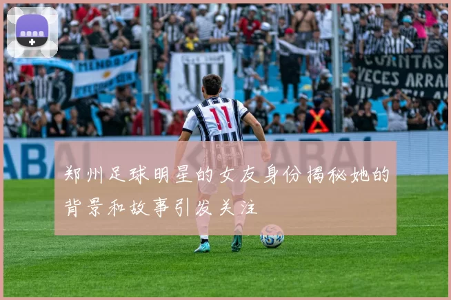 郑州足球明星的女友身份揭秘她的背景和故事引发关注