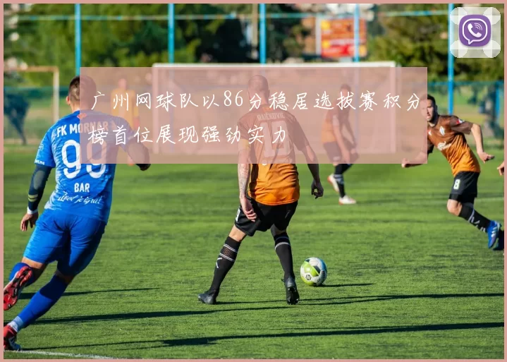广州网球队以86分稳居选拔赛积分榜首位展现强劲实力