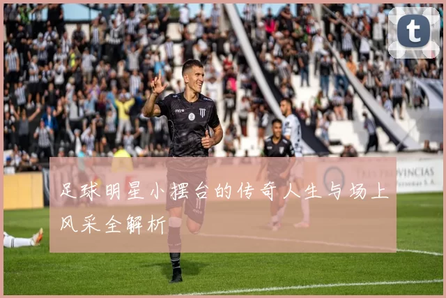 足球明星小摆台的传奇人生与场上风采全解析