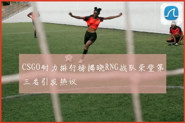 CSGO耐力排行榜揭晓RNG战队荣登第三名引发热议