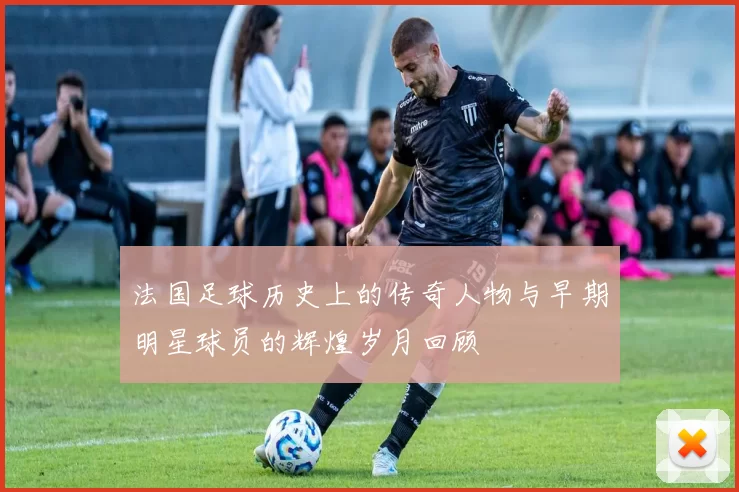 法国足球历史上的传奇人物与早期明星球员的辉煌岁月回顾