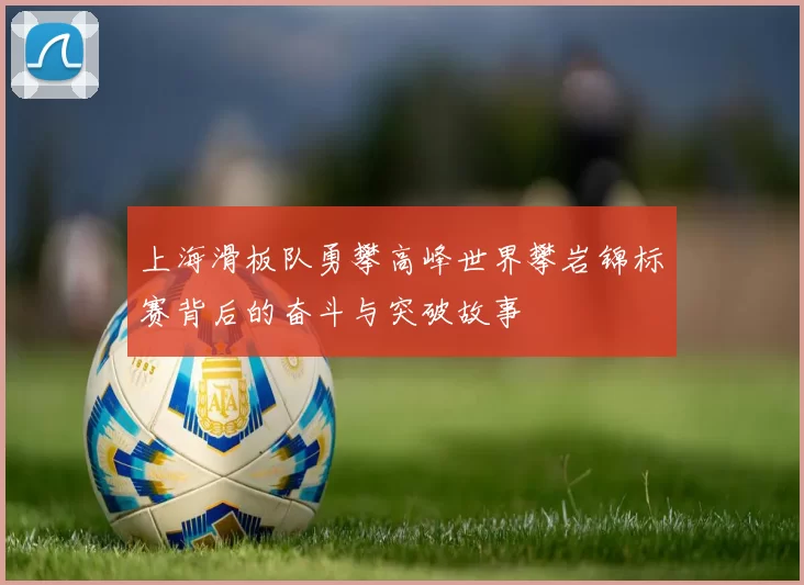 上海滑板队勇攀高峰世界攀岩锦标赛背后的奋斗与突破故事