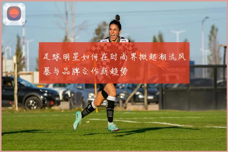 足球明星如何在时尚界掀起潮流风暴与品牌合作新趋势