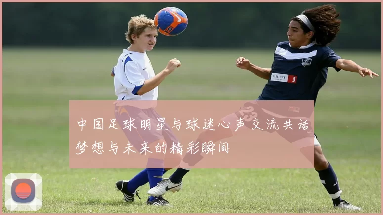 中国足球明星与球迷心声交流共话梦想与未来的精彩瞬间