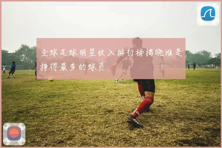 全球足球明星收入排行榜揭晓谁是挣得最多的球员