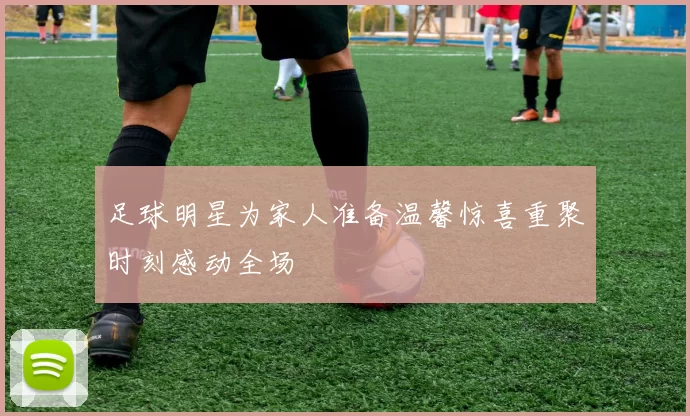 足球明星为家人准备温馨惊喜重聚时刻感动全场