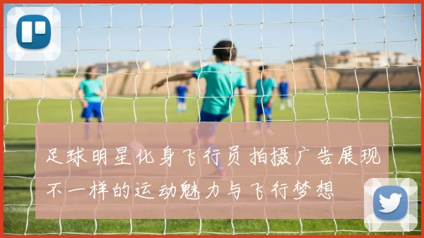 足球明星化身飞行员拍摄广告展现不一样的运动魅力与飞行梦想