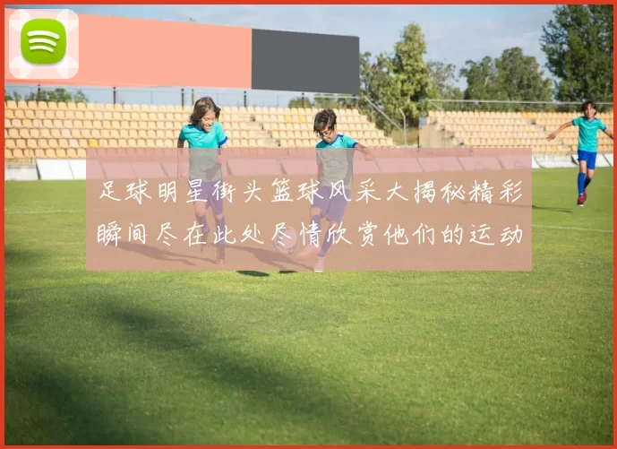 足球明星街头篮球风采大揭秘精彩瞬间尽在此处尽情欣赏他们的运动魅力与激情