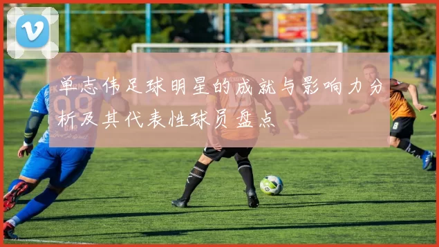 单志伟足球明星的成就与影响力分析及其代表性球员盘点