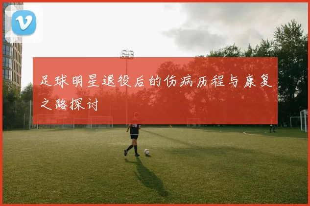 足球明星退役后的伤病历程与康复之路探讨
