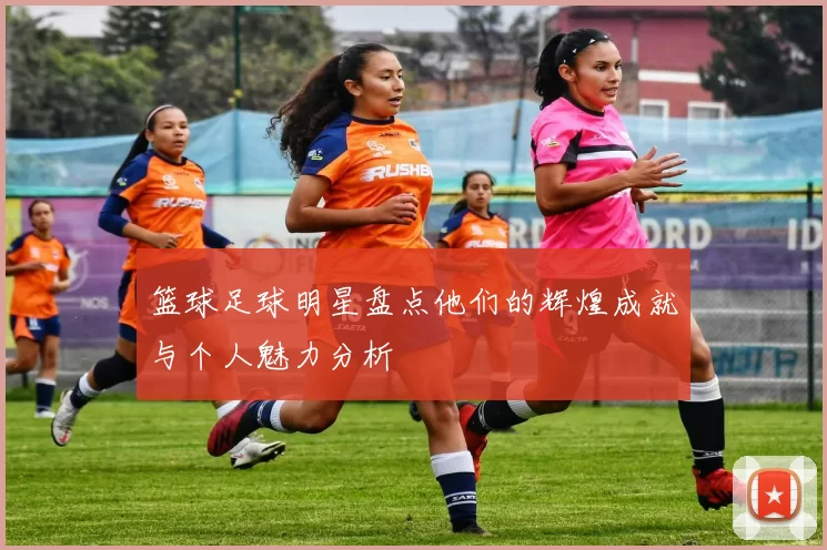 篮球足球明星盘点他们的辉煌成就与个人魅力分析