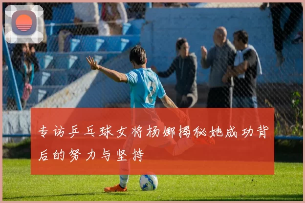 专访乒乓球女将杨娜揭秘她成功背后的努力与坚持