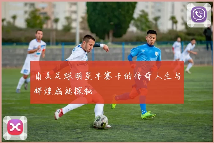 南美足球明星丰赛卡的传奇人生与辉煌成就探秘