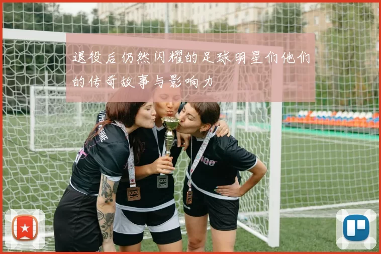 退役后仍然闪耀的足球明星们他们的传奇故事与影响力