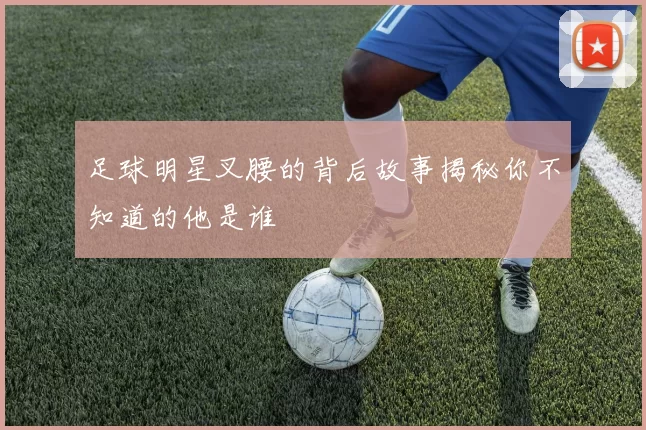 足球明星叉腰的背后故事揭秘你不知道的他是谁